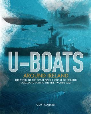 U-boats Around Ireland : The Story of the Royal Navy's Coast of Ireland Command in the First World War